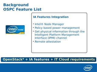 Background
OSPC Feature List
               IA Features Integration

               • Intel® Node Manager
               • Policy based power management
               • Get physical information through the
                 Intelligent Platform Management
                 Interface (IPMI) channel
               • Remote attestation




OpenStack* + IA features + IT Cloud requirements
 