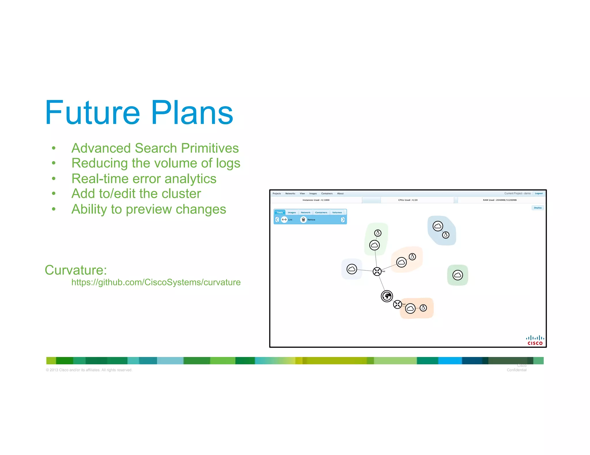 © 2013 Cisco and/or its affiliates. All rights reserved.
Cisco
Confidential
Future Plans
•  Advanced Search Primitives
•  Reducing the volume of logs
•  Real-time error analytics
•  Add to/edit the cluster
•  Ability to preview changes
Curvature:
https://github.com/CiscoSystems/curvature
 