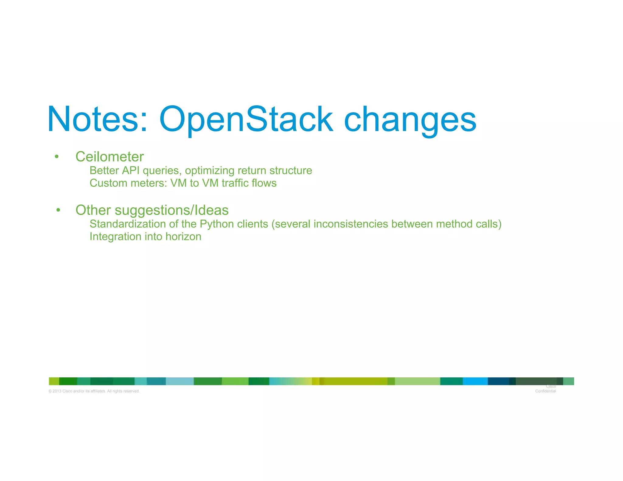 © 2013 Cisco and/or its affiliates. All rights reserved.
Cisco
Confidential
Notes: OpenStack changes
•  Ceilometer
Better API queries, optimizing return structure
Custom meters: VM to VM traffic flows
•  Other suggestions/Ideas
Standardization of the Python clients (several inconsistencies between method calls)
Integration into horizon
 