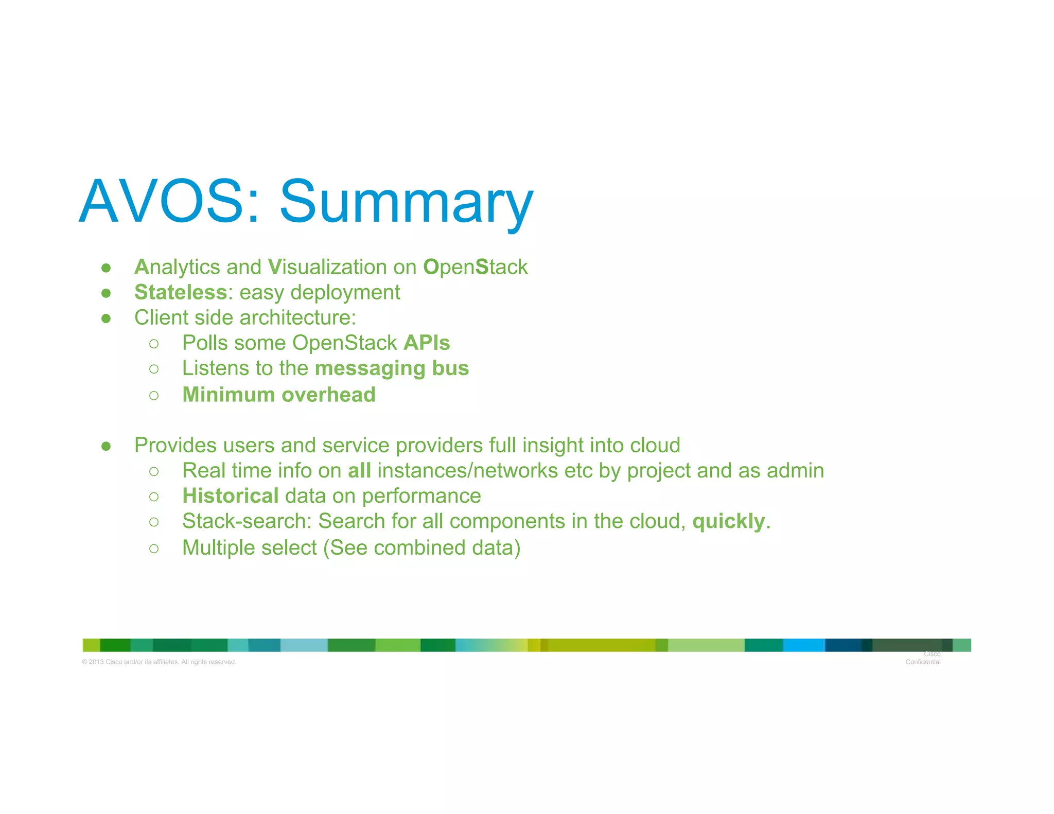 © 2013 Cisco and/or its affiliates. All rights reserved.
Cisco
Confidential
AVOS: Summary
●  Analytics and Visualization on OpenStack
●  Stateless: easy deployment
●  Client side architecture:
○  Polls some OpenStack APIs
○  Listens to the messaging bus
○  Minimum overhead
●  Provides users and service providers full insight into cloud
○  Real time info on all instances/networks etc by project and as admin
○  Historical data on performance
○  Stack-search: Search for all components in the cloud, quickly.
○  Multiple select (See combined data)
 