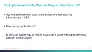 24© 2014 Cisco and/or its affiliates. All rights reserved.
 System administration apps and services orchestrating the
infrastructure – YES
 User-facing applications?
 Is there an easier way to realize developer’s intent without becoming a
network administrator?
Do Applications Really Want to Program the Network?
 