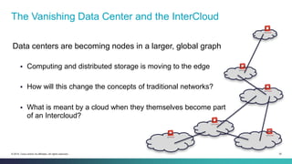 35© 2014 Cisco and/or its affiliates. All rights reserved.
Data centers are becoming nodes in a larger, global graph
 Computing and distributed storage is moving to the edge
 How will this change the concepts of traditional networks?
 What is meant by a cloud when they themselves become part
of an Intercloud?
The Vanishing Data Center and the InterCloud
 