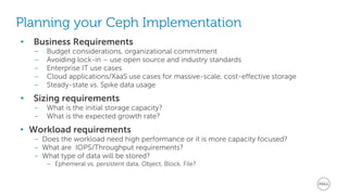 • Business Requirements
– Budget considerations, organizational commitment
– Avoiding lock-in – use open source and industry standards
– Enterprise IT use cases
– Cloud applications/XaaS use cases for massive-scale, cost-effective storage
– Steady-state vs. Spike data usage
• Sizing requirements
– What is the initial storage capacity?
– What is the expected growth rate?
• Workload requirements
– Does the workload need high performance or it is more capacity focused?
– What are IOPS/Throughput requirements?
– What type of data will be stored?
– Ephemeral vs. persistent data, Object, Block, File?
Planning your Ceph Implementation
 