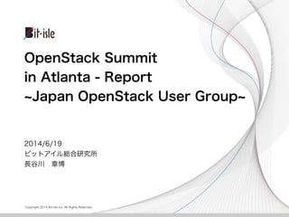 Copyright 2014 Bit-isle Inc. All Rights Reserved
OpenStack Summit
in Atlanta - Report
Japan OpenStack User Group
2014/6/19
ビットアイル総合研究所
長谷川 章博
 