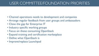 • Channel operations needs to development and companies	

• Arrange regular feedback from user groups and ambassadors	

• Close the gap for Enterprise IT	

• Industry specific working groups	

• Focus on those consuming OpenStack	

• Expand training and certification marketplace	

• Define what OpenStack is	

• Improve/replace Launchpad
USER COMMITTEE/FOUNDATION PRIORITIES
 