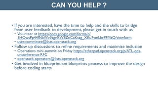 • If you are interested, have the time to help and the skills to bridge
from user feedback to development, please get in touch with us	

• Volunteer at https://docs.google.com/forms/d/
1HOwsPp44fNbWv9zgvXW8ZnCaKszg_XKu7vmLbrPFMzQ/viewform	

• user-committee@lists.openstack.org	

• Follow up discussions to refine requirements and maximise inclusion	

• Operations mini-summit on Friday https://etherpad.openstack.org/p/ATL-ops-
unconference-RFC	

• openstack-operators@lists.openstack.org	

• Get involved in blueprint-on-blueprints process to improve the design
before coding starts
CAN YOU HELP ?
 