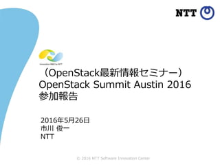 © 2016 NTT Software Innovation Center
（OpenStack最新情報セミナー）
OpenStack Summit Austin 2016
参加報告
2016年5月26日
市川 俊一
NTT
 