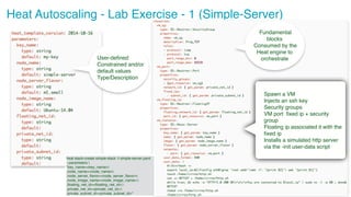 ‹#›
26
Heat Autoscaling - Lab Exercise - 1 (Simple-Server)
Spawn a VM
Injects an ssh key
Security groups
VM port fixed ip + security
group
Floating ip associated it with the
fixed ip
Installs a simulated http server
via the -init user-data script
heat stack-create simple-stack -f simple-server.yaml
--parameters 
"key_name=<key_name>
;node_name=<node_name>
;node_server_flavor=<node_server_flavor>
;node_image_name=<node_image_name>;
;floating_net_id=<floating_net_id>;
;private_net_id=<private_net_id>;
;private_subnet_id=<private_subnet_id>"
User-defined
Constrained and/or
default values
Type/Description
Fundamental
blocks
Consumed by the
Heat engine to
orchestrate
 