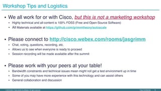 Cisco Confidential ‹#›© 2013-2014 Cisco and/or its affiliates. All rights reserved.
▪ We all work for or with Cisco, but this is not a marketing workshop
▪ Highly technical and all content is 100% FOSS (Free and Open-Source Software)
▪ All Materials available at https://github.com/grimmtheory/autoscale
▪ Please connect to http://cisco.webex.com/rooms/jasgrimm
▪ Chat, voting, questions, recording, etc.
▪ Allows us to see when everyone is ready to proceed
▪ Session recording will be made available after the summit
▪ Please work with your peers at your table!
▪ Bandwidth constraints and technical issues mean might not get a test environment up in time
▪ Some of you may have more experience with this technology and can assist others
▪ General collaboration and discussion
Workshop Tips and Logistics
 