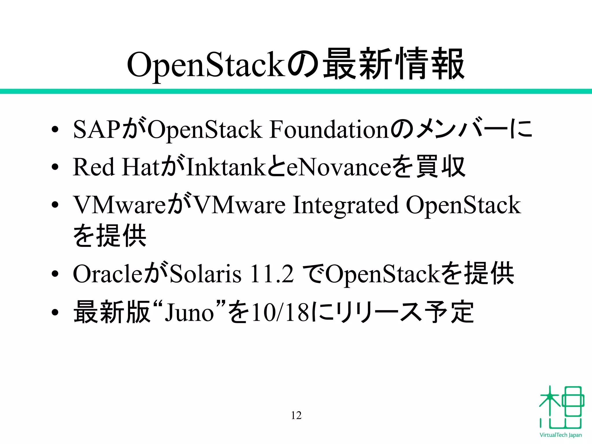 OpenStack䛾᭱᪂᝟ሗ 
• SAP䛜OpenStack Foundation䛾䝯䞁䝞䞊䛻 
• Red Hat䛜Inktank䛸eNovance䜢㈙཰ 
• VMware䛜VMware Integrated OpenStack 
䜢ᥦ౪ 
• Oracle䛜Solaris 11.2 䛷OpenStack䜢ᥦ౪ 
• ᭱᪂∧䇾Juno䇿䜢10/18䛻䝸䝸䞊䝇ணᐃ 
12 
 
