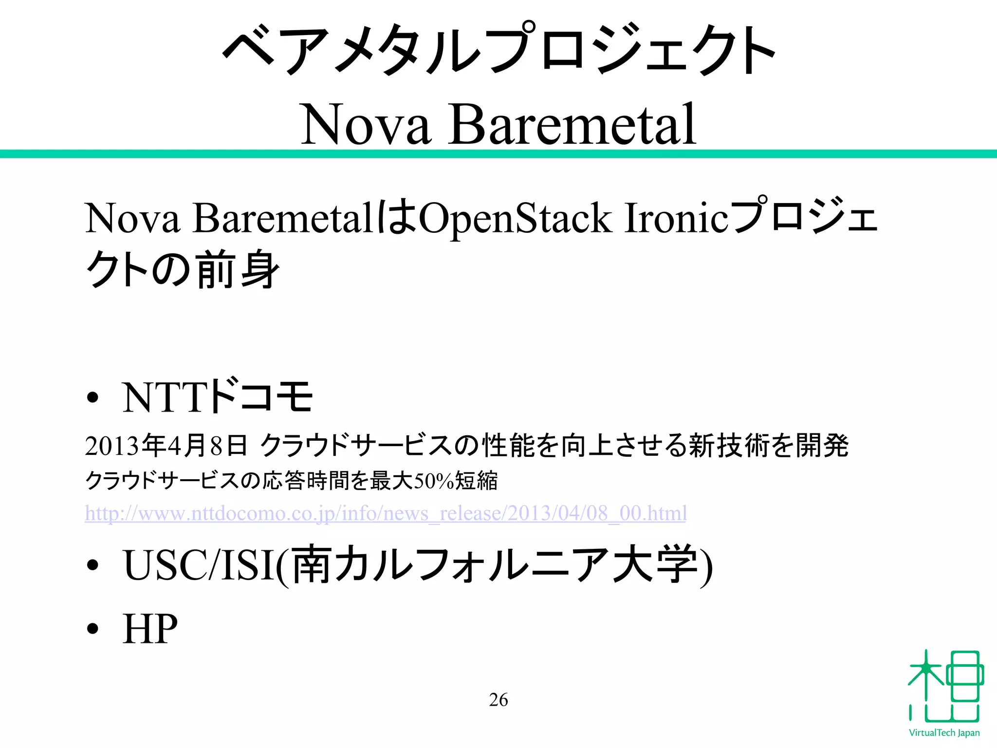 䝧䜰䝯䝍䝹䝥䝻䝆䜵䜽䝖 
Nova Baremetal 
Nova Baremetal䛿OpenStack Ironic䝥䝻䝆䜵 
䜽䝖䛾๓㌟ 
• NTT䝗䝁䝰 
2013ᖺ4᭶8᪥㻌䜽䝷䜴䝗䝃䞊䝡䝇䛾ᛶ⬟䜢ྥୖ䛥䛫䜛᪂ᢏ⾡䜢㛤Ⓨ 
䜽䝷䜴䝗䝃䞊䝡䝇䛾ᛂ⟅᫬㛫䜢᭱኱50%▷⦰ 
http://www.nttdocomo.co.jp/info/news_release/2013/04/08_00.html 
• USC/ISI(༡䜹䝹䝣䜷䝹䝙䜰኱Ꮫ) 
• HP 
26 
 