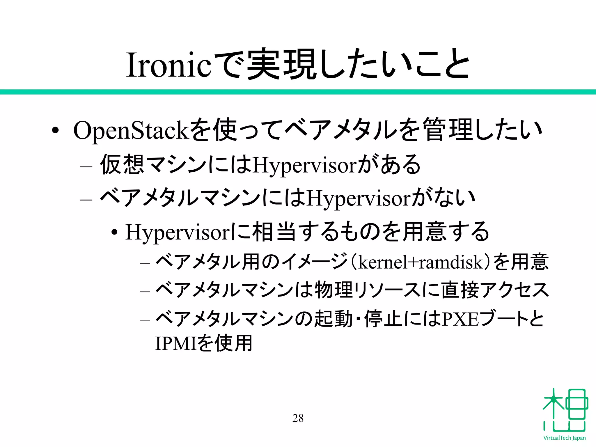 Ironic䛷ᐇ⌧䛧䛯䛔䛣䛸 
• OpenStack䜢౑䛳䛶䝧䜰䝯䝍䝹䜢⟶⌮䛧䛯䛔 
– ௬᝿䝬䝅䞁䛻䛿Hypervisor䛜䛒䜛 
– 䝧䜰䝯䝍䝹䝬䝅䞁䛻䛿Hypervisor䛜䛺䛔 
• Hypervisor䛻┦ᙜ䛩䜛䜒䛾䜢⏝ព䛩䜛 
– 䝧䜰䝯䝍䝹⏝䛾䜲䝯䞊䝆䠄kernel+ramdisk䠅䜢⏝ព 
– 䝧䜰䝯䝍䝹䝬䝅䞁䛿≀⌮䝸䝋䞊䝇䛻┤᥋䜰䜽䝉䝇 
– 䝧䜰䝯䝍䝹䝬䝅䞁䛾㉳ື䞉೵Ṇ䛻䛿PXE䝤䞊䝖䛸 
IPMI䜢౑⏝ 
28 
 