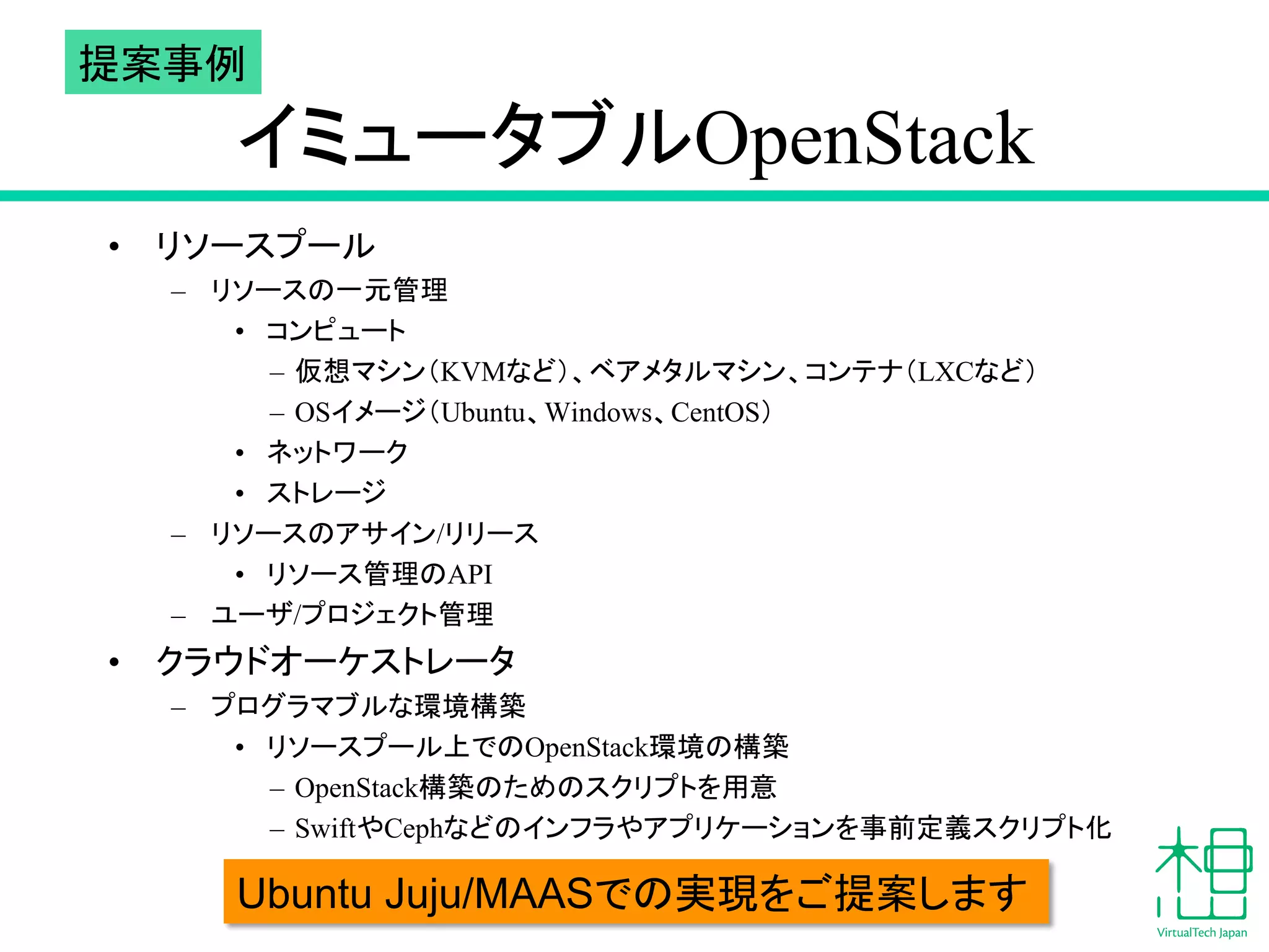 ᥦ᱌஦౛ 
䜲䝭䝳䞊䝍䝤䝹OpenStack 
• 䝸䝋䞊䝇䝥䞊䝹 
– 䝸䝋䞊䝇䛾୍ඖ⟶⌮ 
• 䝁䞁䝢䝳䞊䝖 
– ௬᝿䝬䝅䞁䠄KVM䛺䛹䠅䚸䝧䜰䝯䝍䝹䝬䝅䞁䚸䝁䞁䝔䝘䠄LXC䛺䛹䠅 
– OS䜲䝯䞊䝆䠄Ubuntu䚸Windows䚸CentOS䠅 
• 䝛䝑䝖䝽䞊䜽 
• 䝇䝖䝺䞊䝆 
– 䝸䝋䞊䝇䛾䜰䝃䜲䞁/䝸䝸䞊䝇 
• 䝸䝋䞊䝇⟶⌮䛾API 
– 䝴䞊䝄/䝥䝻䝆䜵䜽䝖⟶⌮ 
• 䜽䝷䜴䝗䜸䞊䜿䝇䝖䝺䞊䝍 
– 䝥䝻䜾䝷䝬䝤䝹䛺⎔ቃᵓ⠏ 
• 䝸䝋䞊䝇䝥䞊䝹ୖ䛷䛾OpenStack⎔ቃ䛾ᵓ⠏ 
– OpenStackᵓ⠏䛾䛯䜑䛾䝇䜽䝸䝥䝖䜢⏝ព 
– Swift䜔Ceph䛺䛹䛾䜲䞁䝣䝷䜔䜰䝥䝸䜿䞊䝅䝵䞁䜢஦๓ᐃ⩏䝇䜽䝸䝥䝖໬ 
Ubuntu Juju/MAAS䛷3䛾6 ᐇ⌧䜢䛤ᥦ᱌䛧䜎䛩 
 