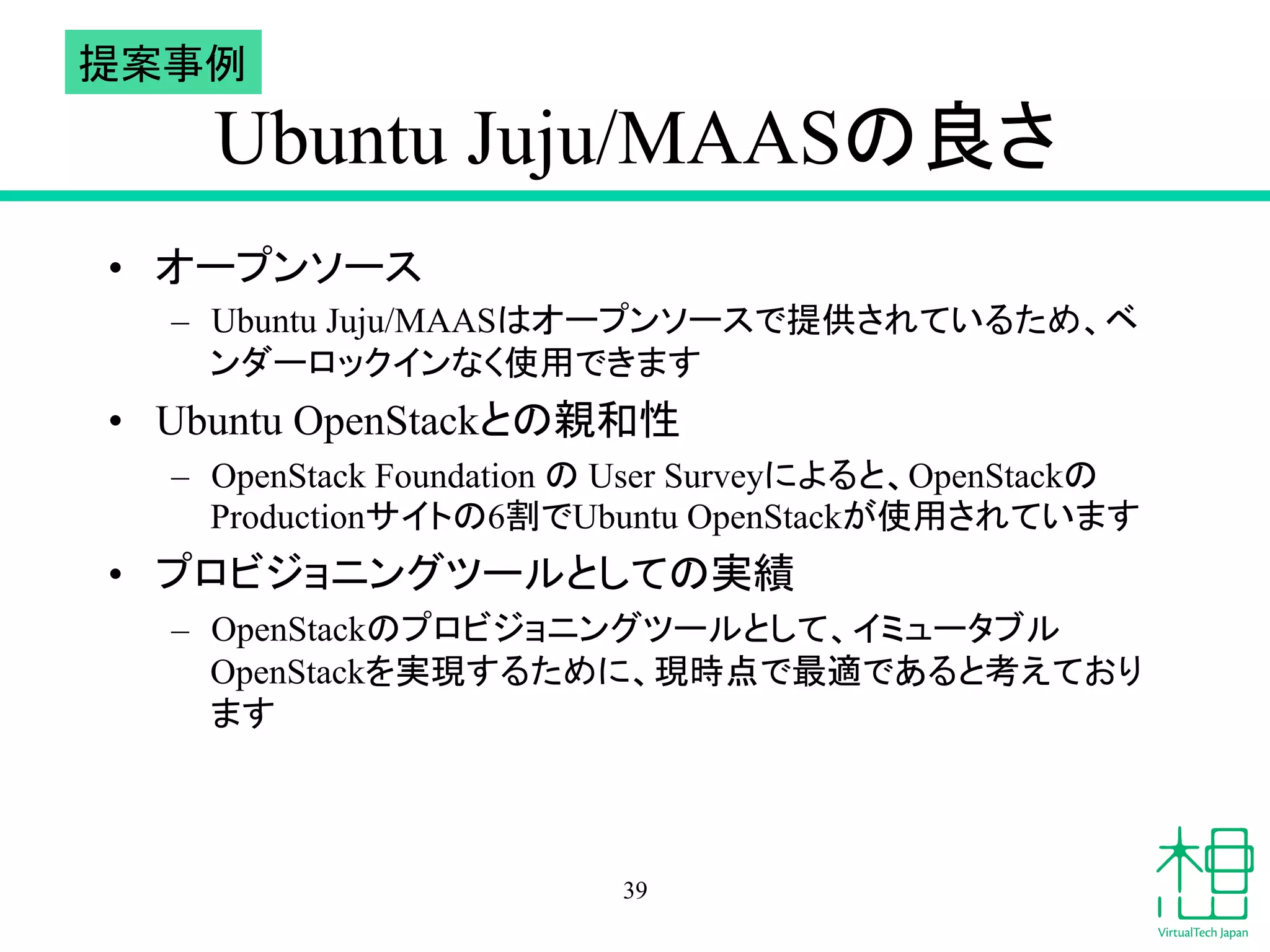 Ubuntu Juju/MAAS䛾Ⰻ䛥 
• 䜸䞊䝥䞁䝋䞊䝇 
– Ubuntu Juju/MAAS䛿䜸䞊䝥䞁䝋䞊䝇䛷ᥦ౪䛥䜜䛶䛔䜛䛯䜑䚸䝧 
䞁䝎䞊䝻䝑䜽䜲䞁䛺䛟౑⏝䛷䛝䜎䛩 
• Ubuntu OpenStack䛸䛾ぶ࿴ᛶ 
– OpenStack Foundation 䛾 User Survey䛻䜘䜛䛸䚸OpenStack䛾 
Production䝃䜲䝖䛾6๭䛷Ubuntu OpenStack䛜౑⏝䛥䜜䛶䛔䜎䛩 
• 䝥䝻䝡䝆䝵䝙䞁䜾䝒䞊䝹䛸䛧䛶䛾ᐇ⦼ 
– OpenStack䛾䝥䝻䝡䝆䝵䝙䞁䜾䝒䞊䝹䛸䛧䛶䚸䜲䝭䝳䞊䝍䝤䝹 
OpenStack䜢ᐇ⌧䛩䜛䛯䜑䛻䚸⌧᫬Ⅼ䛷᭱㐺䛷䛒䜛䛸⪃䛘䛶䛚䜚 
䜎䛩 
39 
ᥦ᱌஦౛ 
 