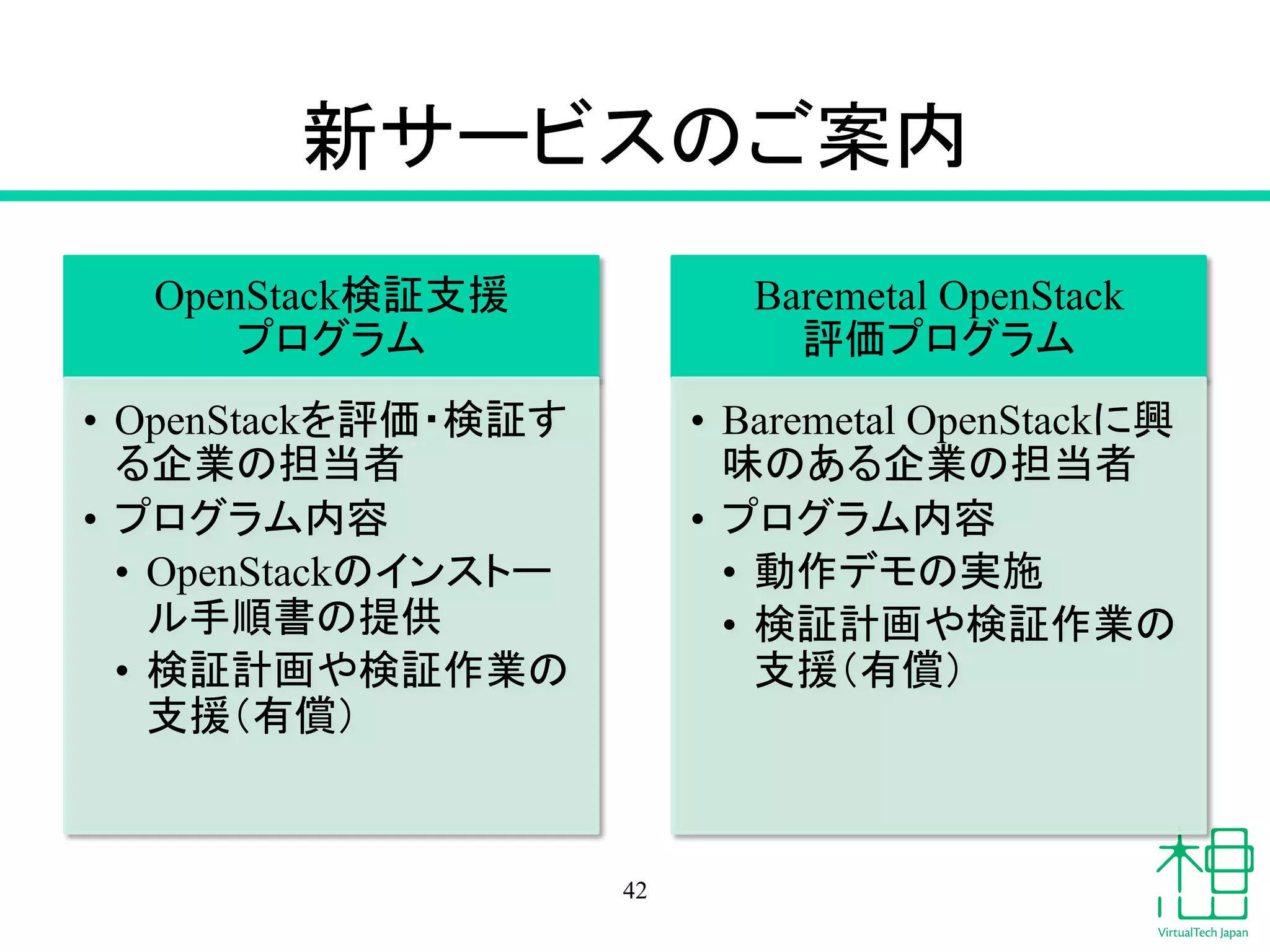 ᪂䝃䞊䝡䝇䛾䛤᱌ෆ 
OpenStack᳨ドᨭ᥼䈊 
䝥䝻䜾䝷䝮 
• OpenStack䜢ホ౯䞉᳨ド䛩 
䜛௻ᴗ䛾ᢸᙜ⪅ 
• 䝥䝻䜾䝷䝮ෆᐜ 
• OpenStack䛾䜲䞁䝇䝖䞊 
䝹ᡭ㡰᭩䛾ᥦ౪ 
• ᳨ドィ⏬䜔᳨ドసᴗ䛾 
ᨭ᥼䠄᭷ൾ䠅 
Baremetal OpenStack䈊 
ホ౯䝥䝻䜾䝷䝮 
• Baremetal OpenStack䛻⯆ 
࿡䛾䛒䜛௻ᴗ䛾ᢸᙜ⪅ 
• 䝥䝻䜾䝷䝮ෆᐜ 
• ືస䝕䝰䛾ᐇ᪋ 
• ᳨ドィ⏬䜔᳨ドసᴗ䛾 
ᨭ᥼䠄᭷ൾ䠅 
42 
 