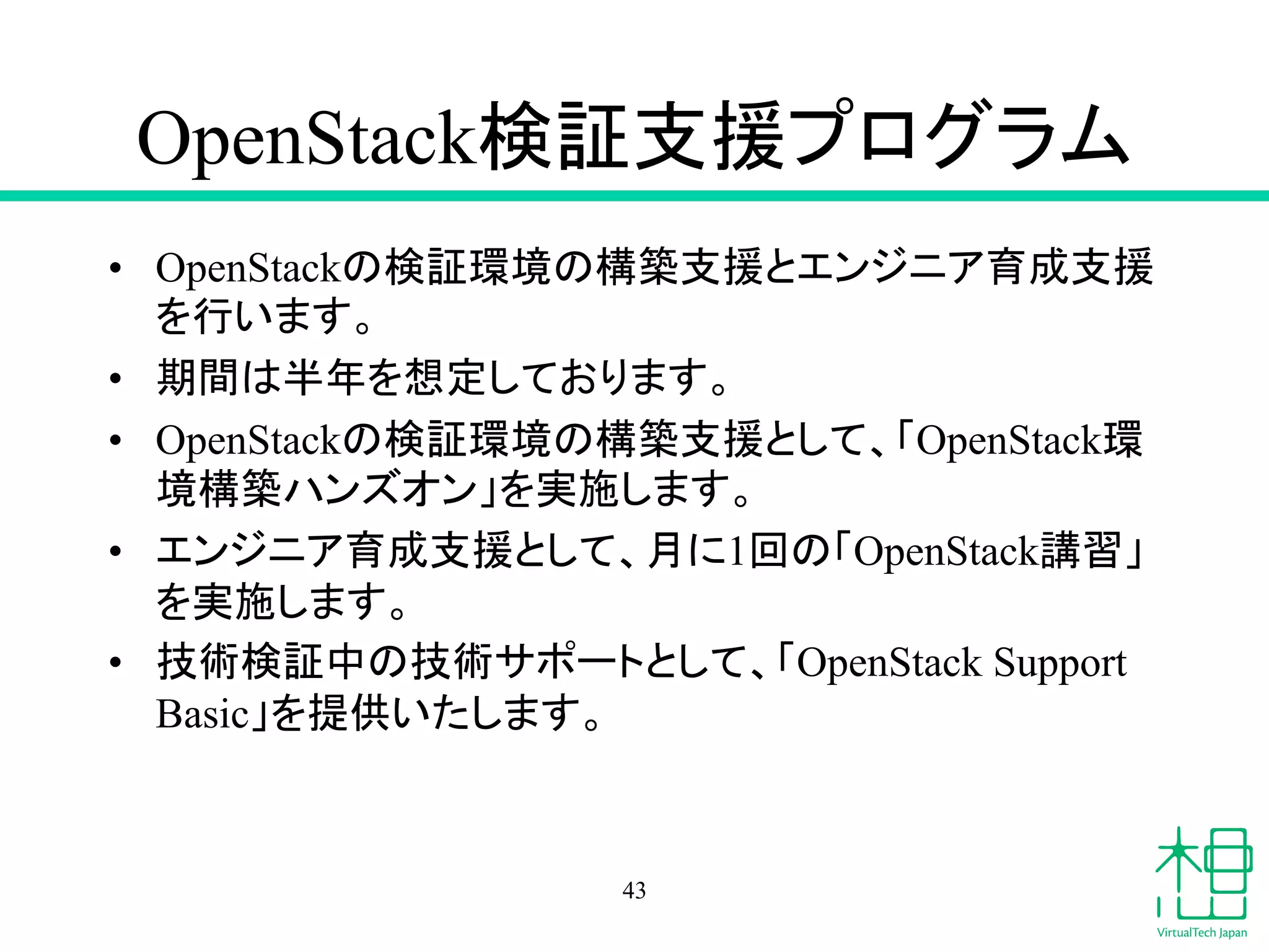 OpenStack᳨ドᨭ᥼䝥䝻䜾䝷䝮 
• OpenStack䛾᳨ド⎔ቃ䛾ᵓ⠏ᨭ᥼䛸䜶䞁䝆䝙䜰⫱ᡂᨭ᥼ 
䜢⾜䛔䜎䛩䚹 
• ᮇ㛫䛿༙ᖺ䜢᝿ᐃ䛧䛶䛚䜚䜎䛩䚹 
• OpenStack䛾᳨ド⎔ቃ䛾ᵓ⠏ᨭ᥼䛸䛧䛶䚸䛂OpenStack⎔ 
ቃᵓ⠏䝝䞁䝈䜸䞁䛃䜢ᐇ᪋䛧䜎䛩䚹 
• 䜶䞁䝆䝙䜰⫱ᡂᨭ᥼䛸䛧䛶䚸᭶䛻1ᅇ䛾䛂OpenStackㅮ⩦䛃 
䜢ᐇ᪋䛧䜎䛩䚹 
• ᢏ⾡᳨ド୰䛾ᢏ⾡䝃䝫䞊䝖䛸䛧䛶䚸䛂OpenStack Support 
Basic䛃䜢ᥦ౪䛔䛯䛧䜎䛩䚹 
43 
 