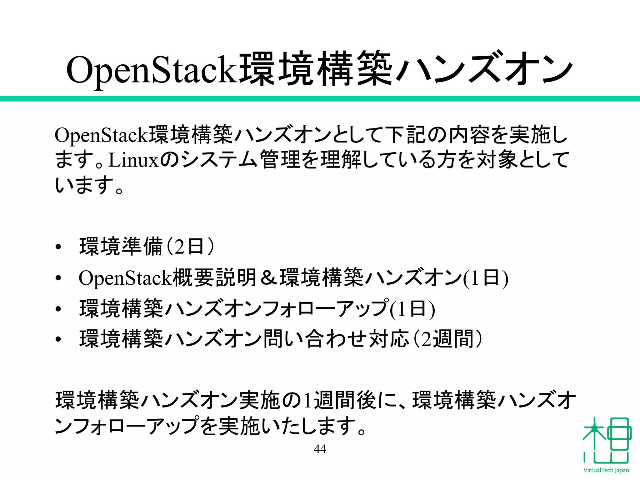 OpenStack⎔ቃᵓ⠏䝝䞁䝈䜸䞁 
OpenStack⎔ቃᵓ⠏䝝䞁䝈䜸䞁䛸䛧䛶ୗグ䛾ෆᐜ䜢ᐇ᪋䛧 
䜎䛩䚹Linux䛾䝅䝇䝔䝮⟶⌮䜢⌮ゎ䛧䛶䛔䜛᪉䜢ᑐ㇟䛸䛧䛶 
䛔䜎䛩䚹 
• ⎔ቃ‽ഛ䠄2᪥䠅 
• OpenStackᴫせㄝ᫂䠃⎔ቃᵓ⠏䝝䞁䝈䜸䞁(1᪥) 
• ⎔ቃᵓ⠏䝝䞁䝈䜸䞁䝣䜷䝻䞊䜰䝑䝥(1᪥) 
• ⎔ቃᵓ⠏䝝䞁䝈䜸䞁ၥ䛔ྜ䜟䛫ᑐᛂ䠄2㐌㛫䠅 
⎔ቃᵓ⠏䝝䞁䝈䜸䞁ᐇ᪋䛾1㐌㛫ᚋ䛻䚸⎔ቃᵓ⠏䝝䞁䝈䜸 
䞁䝣䜷䝻䞊䜰䝑䝥䜢ᐇ᪋䛔䛯䛧䜎䛩䚹 
44 
 