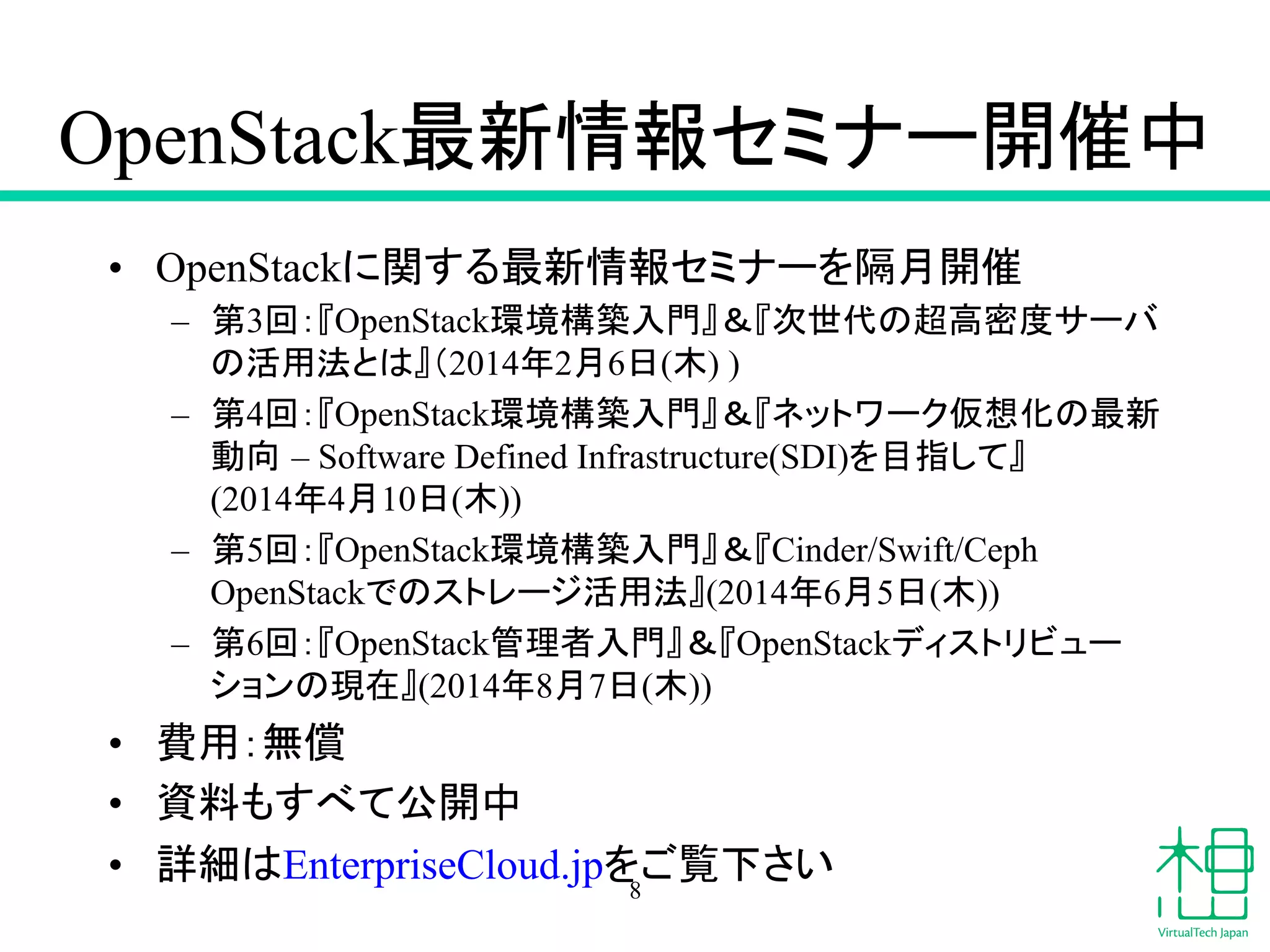 OpenStack᭱᪂᝟ሗ䝉䝭䝘䞊㛤ദ୰ 
• OpenStack䛻㛵䛩䜛᭱᪂᝟ሗ䝉䝭䝘䞊䜢㝸᭶㛤ദ 
– ➨3ᅇ䠖䛄OpenStack⎔ቃᵓ⠏ධ㛛䛅䠃䛄ḟୡ௦䛾㉸㧗ᐦᗘ䝃䞊䝞 
䛾ά⏝ἲ䛸䛿䛅䠄2014ᖺ2᭶6᪥(ᮌ) ) 
– ➨4ᅇ䠖䛄OpenStack⎔ቃᵓ⠏ධ㛛䛅䠃䛄䝛䝑䝖䝽䞊䜽௬᝿໬䛾᭱᪂ 
ືྥ㻌– Software Defined Infrastructure(SDI)䜢┠ᣦ䛧䛶䛅 
(2014ᖺ4᭶10᪥(ᮌ)) 
– ➨5ᅇ䠖䛄OpenStack⎔ቃᵓ⠏ධ㛛䛅䠃䛄Cinder/Swift/Ceph 
OpenStack䛷䛾䝇䝖䝺䞊䝆ά⏝ἲ䛅(2014ᖺ6᭶5᪥(ᮌ)) 
– ➨6ᅇ䠖䛄OpenStack⟶⌮⪅ධ㛛䛅䠃䛄OpenStack䝕䜱䝇䝖䝸䝡䝳䞊 
䝅䝵䞁䛾⌧ᅾ䛅(2014ᖺ8᭶7᪥(ᮌ)) 
• ㈝⏝䠖↓ൾ 
• ㈨ᩱ䜒䛩䜉䛶බ㛤୰ 
• ヲ⣽䛿EnterpriseCloud.jp䜢䛤ぴୗ䛥䛔 8 
 