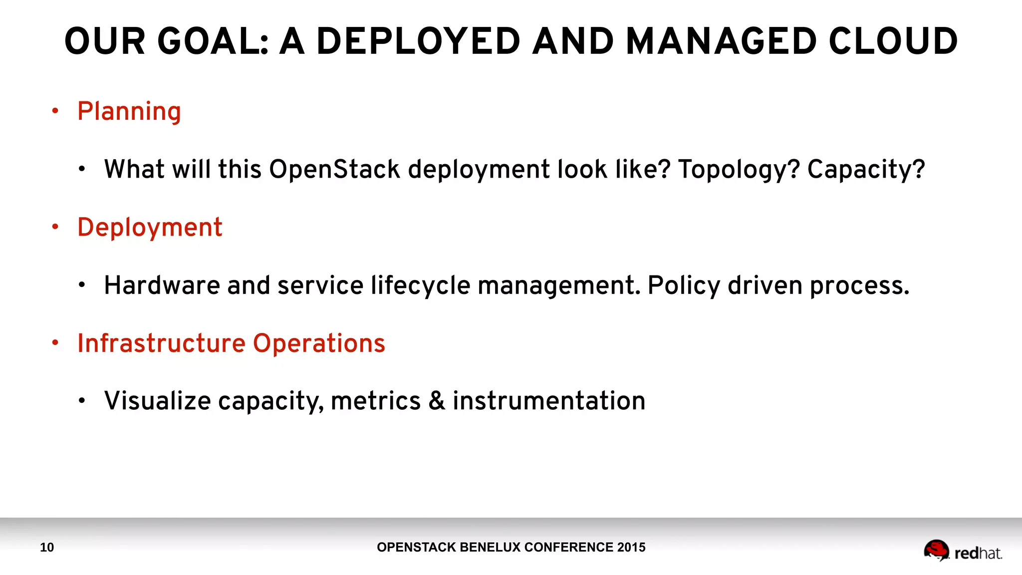OPENSTACK BENELUX CONFERENCE 2015
OUR GOAL: A DEPLOYED AND MANAGED CLOUD
• Planning
• What will this OpenStack deployment look like? Topology? Capacity?
• Deployment
• Hardware and service lifecycle management. Policy driven process.
• Infrastructure Operations
• Visualize capacity, metrics & instrumentation
10
 