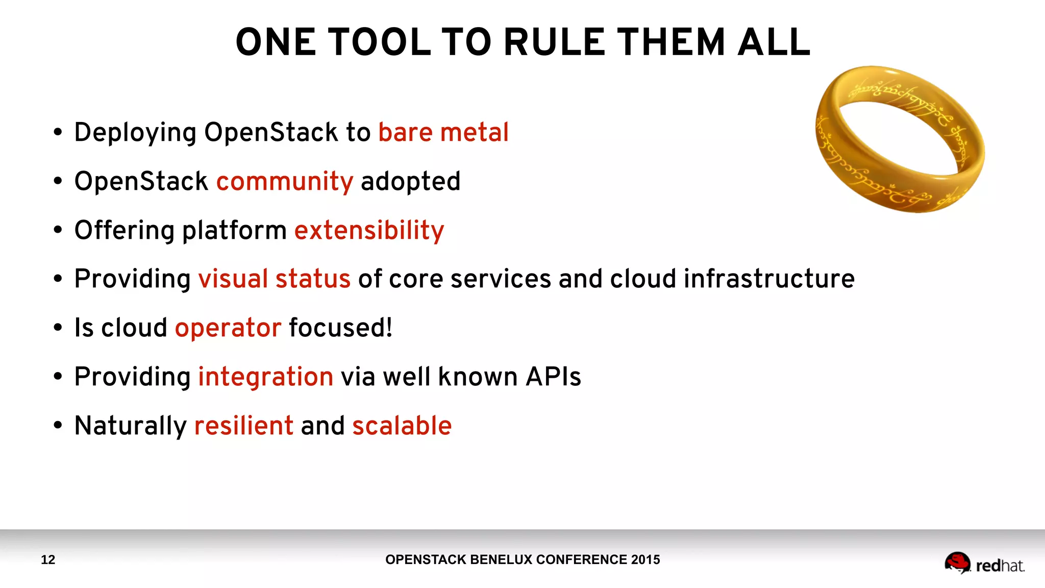 OPENSTACK BENELUX CONFERENCE 2015
ONE TOOL TO RULE THEM ALL
• Deploying OpenStack to bare metal
• OpenStack community adopted
• Offering platform extensibility
• Providing visual status of core services and cloud infrastructure
• Is cloud operator focused!
• Providing integration via well known APIs
• Naturally resilient and scalable
12
 