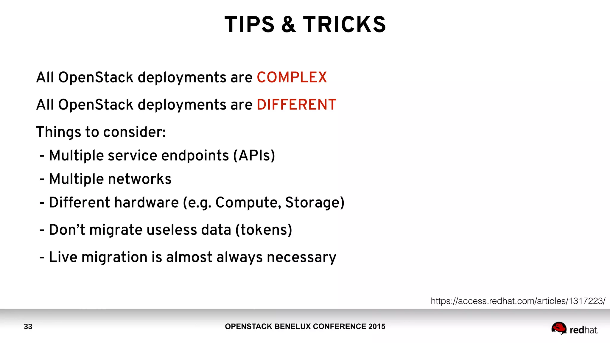 OPENSTACK BENELUX CONFERENCE 2015
TIPS & TRICKS
33
All OpenStack deployments are COMPLEX
All OpenStack deployments are DIFFERENT
Things to consider: 
- Multiple service endpoints (APIs) 
- Multiple networks 
- Different hardware (e.g. Compute, Storage)
- Don’t migrate useless data (tokens)
- Live migration is almost always necessary
https://access.redhat.com/articles/1317223/
 