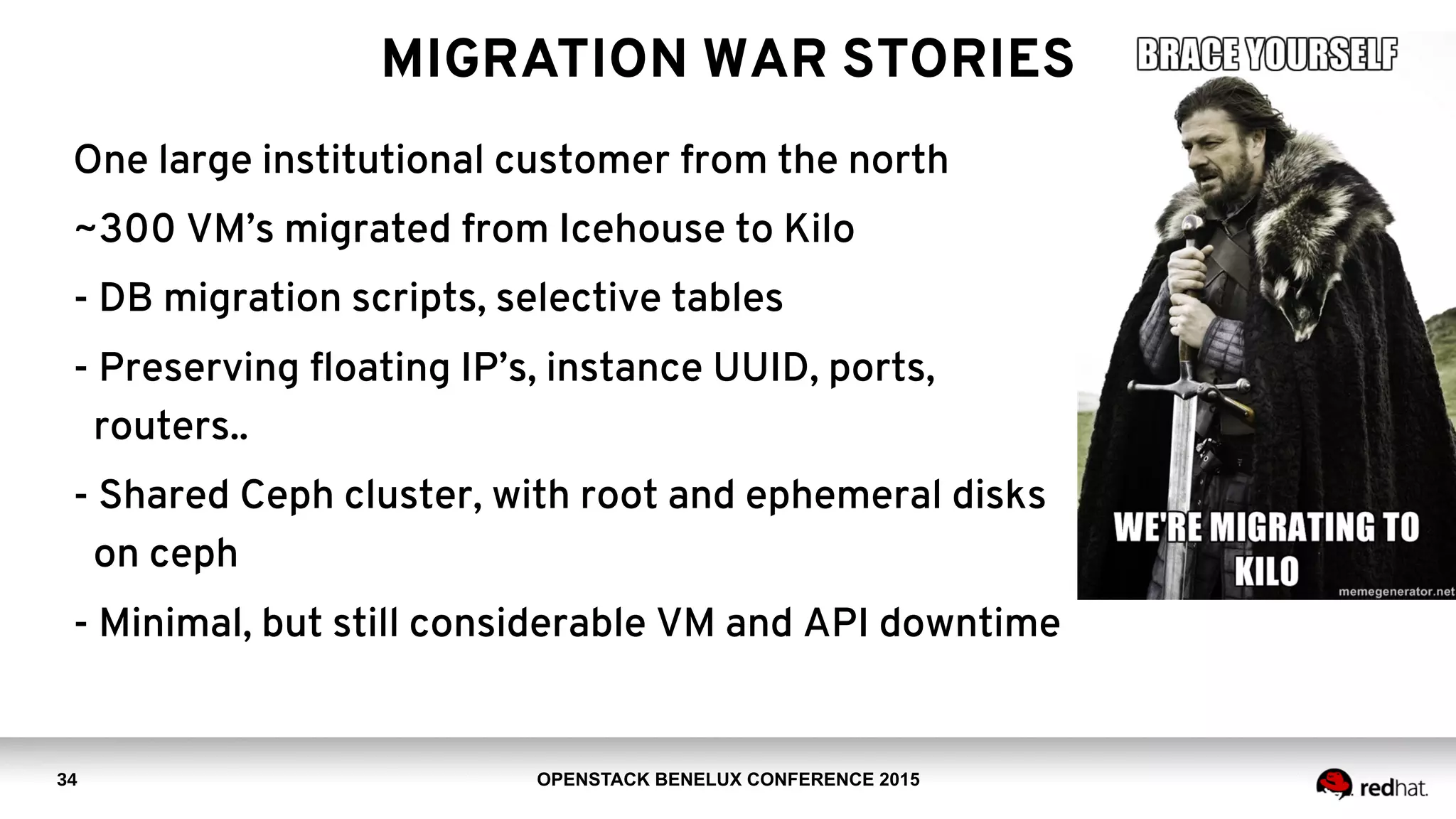 OPENSTACK BENELUX CONFERENCE 2015
MIGRATION WAR STORIES
One large institutional customer from the north
~300 VM’s migrated from Icehouse to Kilo
- DB migration scripts, selective tables
- Preserving floating IP’s, instance UUID, ports,
routers..
- Shared Ceph cluster, with root and ephemeral disks
on ceph
- Minimal, but still considerable VM and API downtime
34
 