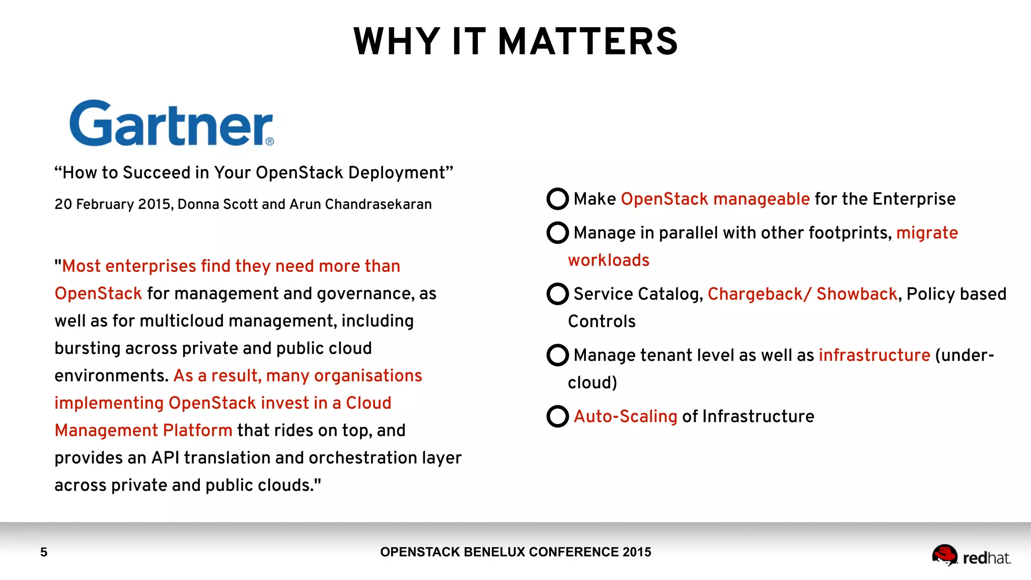 OPENSTACK BENELUX CONFERENCE 2015
WHY IT MATTERS
5
“How to Succeed in Your OpenStack Deployment”
20 February 2015, Donna Scott and Arun Chandrasekaran
"Most enterprises ﬁnd they need more than
OpenStack for management and governance, as
well as for multicloud management, including
bursting across private and public cloud
environments. As a result, many organisations
implementing OpenStack invest in a Cloud
Management Platform that rides on top, and
provides an API translation and orchestration layer
across private and public clouds."
Make OpenStack manageable for the Enterprise
Manage in parallel with other footprints, migrate
workloads
Service Catalog, Chargeback/ Showback, Policy based
Controls
Manage tenant level as well as infrastructure (under-
cloud)
Auto-Scaling of Infrastructure
 