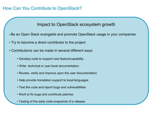How Can You Contribute to OpenStack?


                       Impact to OpenStack ecosystem growth

  • Be   an Open Stack evangelist and promote OpenStack usage in your companies

  • Try to become a direct contributor to the project

  • Contributions can be made in several different ways:

         • Develop code to support new feature/capability

         • Write technical or user level documentation

         • Review, verify and improve upon the user documentation

         • Help provide translation support to local languages

         • Test the code and report bugs and vulnerabilities

         • Work to fix bugs and contribute patches

         • Testing of the early code snapshots of a release:
 