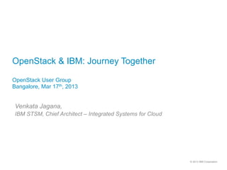 OpenStack & IBM: Journey Together

OpenStack User Group
Bangalore, Mar 17th, 2013


 Venkata Jagana,
 IBM STSM, Chief Architect – Integrated Systems for Cloud




                                                            © 2013 IBM Corporation
 