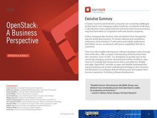 www.openstack.com 3
Executive Summary
In today’s business environment, companies are constantly challenged
by fast-paced, ever-changing market conditions. Companies of all sizes,
in all industries, even capital-intensive and brick-and-mortar businesses,
may find themselves in competition with web-based companies.
Online companies like Amazon, Uber and Airbnb have changed the
way the world does business. To remain relevant and competitive,
enterprises must transform IT with online and mobile applications
that deliver secure, on-demand, self-service capabilities directly to
customers.
They must also enable and empower software developers who, through
their online lens, offer a unique understanding of the business from
the customers’ point of view. For developers to quickly react to the
constantly changing customer demands and market conditions, they
need an IT strategy and infrastructure that is cost-effective, flexible
and agile. OpenStack® provides an open and flexible framework that
many enterprises use as their underlying technology to drive business
transformation to a software-defined infrastructure and support their
business operations, including software development.
“Notable Fortune 100 enterprises like BMW, Disney, and
Walmart have irrefutably proven that OpenStack is viable
for production environments.”
-- Lauren E. Nelson, Senior Analyst, Forrester Research1
OPENSTACK BOOKLET
OpenStack:
A Business
Perspective
2015
Contributors:
Carol Barrett, Data Center Planning, Intel Corporation
Kathy Cacciatore, Consulting Marketing Manager, OpenStack Foundation
Amar Kapadia, Sr. Director Product Marketing, Mirantis
Dave Pitzely, Director of Architecture, Comcast
Gerd Prüßmann, Senior Multi Cloud Architect, T-Systems International
Megan Rossetti, Technical Project Manager, Comcast
Sriram Subramanian, Founder & Principal Cloud Specialist, Cloud Don LLC
Yih Leong Sun PhD, Principal Software Engineer, Liberty Information Technology
Shamail Tahir, Sr. Consultant Technologist, Office of the Corporate CTO, EMC
Albert Tan, Director of Product Management, Hitachi Data Systems
Stephen Walli, Business Strategy, Hewlett-Packard
Susan Wu, Director of Technical Marketing, Midokura
www.openstack.org
 