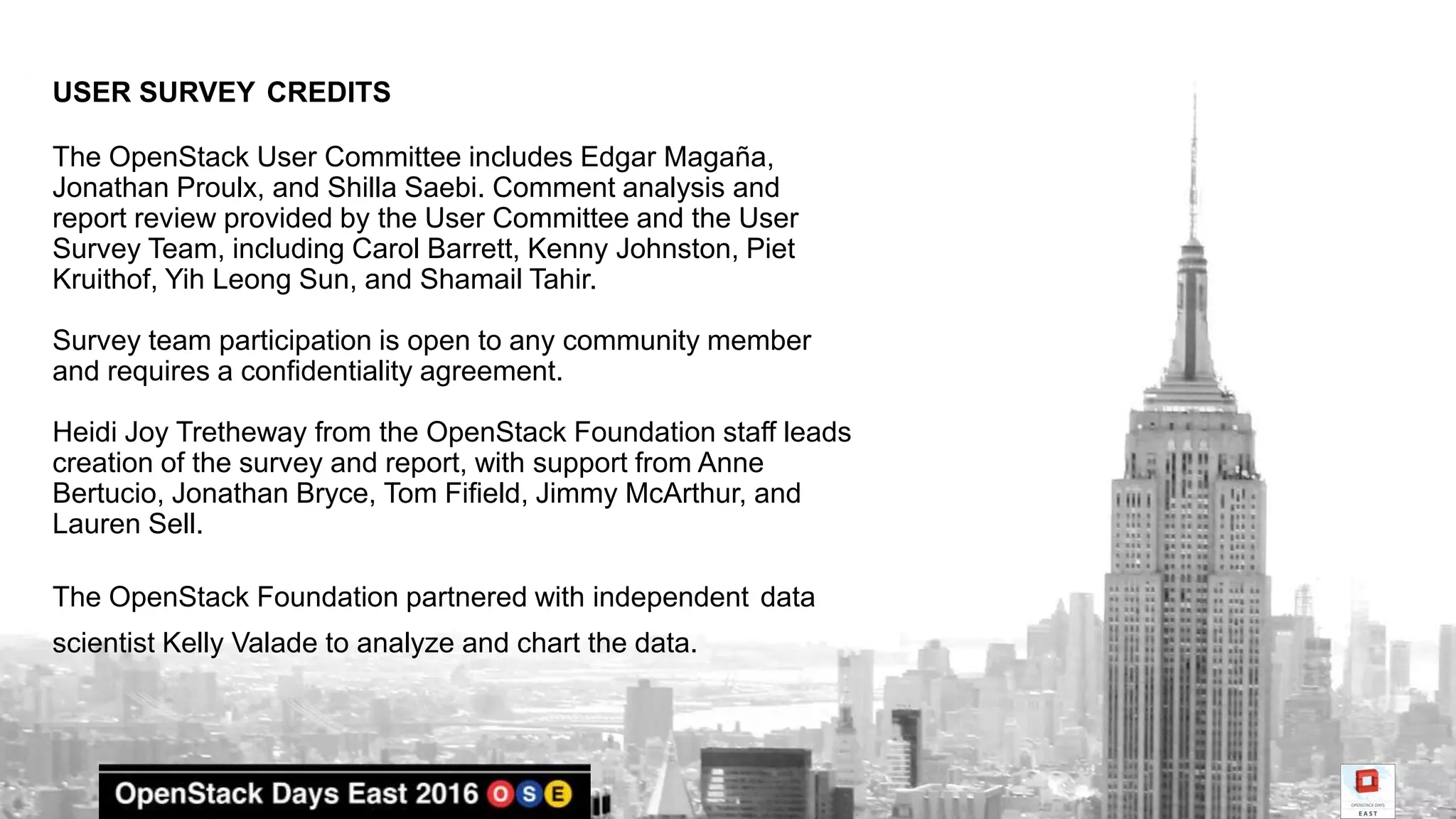USER SURVEY CREDITS
The OpenStack User Committee includes Edgar Magaña,
Jonathan Proulx, and Shilla Saebi. Comment analysis and
report review provided by the User Committee and the User
Survey Team, including Carol Barrett, Kenny Johnston, Piet
Kruithof, Yih Leong Sun, and Shamail Tahir.
Survey team participation is open to any community member
and requires a confidentiality agreement.
Heidi Joy Tretheway from the OpenStack Foundation staff leads
creation of the survey and report, with support from Anne
Bertucio, Jonathan Bryce, Tom Fifield, Jimmy McArthur, and
Lauren Sell.
The OpenStack Foundation partnered with independent data
scientist Kelly Valade to analyze and chart the data.
 