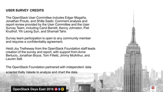 USER SURVEY CREDITS
The OpenStack User Committee includes Edgar Magaña,
Jonathan Proulx, and Shilla Saebi. Comment analysis and
report review provided by the User Committee and the User
Survey Team, including Carol Barrett, Kenny Johnston, Piet
Kruithof, Yih Leong Sun, and Shamail Tahir.
Survey team participation is open to any community member
and requires a confidentiality agreement.
Heidi Joy Tretheway from the OpenStack Foundation staff leads
creation of the survey and report, with support from Anne
Bertucio, Jonathan Bryce, Tom Fifield, Jimmy McArthur, and
Lauren Sell.
The OpenStack Foundation partnered with independent data
scientist Kelly Valade to analyze and chart the data.
 