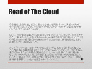 Road of The Cloud
10
今を遡ること数年前、王国は新たなる領土を開拓すべく、勇者（クラウドサービス）を
探していた。当時頭角を現してきていた勇者に「おぷ☆すた」と「くら☆すた」のふた
りが居た。	
	
しかし、当時新進気鋭のDiabloはツンデレどころかツンツンで、近寄る者をみな、
「おぷ☆すた」の影であるKeystoneがズタズタに切り裂いたのだ。同時期にDiablo
の仲間となったHorizonですらKeystoneの所業を恐れ、まともに動くことすら出来な
かった。	
	
対して「くら☆すた」は甘いマスク（GUI）を持ち、初めて会う者にも優しく、それ故に
多くの貴族（通信キャリア）に受け入れられていった。また貴族が集う「くら☆すた」
の舞踏会（勉強会）では、いつもあまたの女性に囲まれキャッキャウフフであった。	
	
この事が更に「おぷ☆すた」のツンを加速していった。「おぷ☆すた」の集会では、
常人を寄せ付けぬソースコード間立体機動を駆使し、民衆を置き去りにしていった。	
	
	
	
	
 