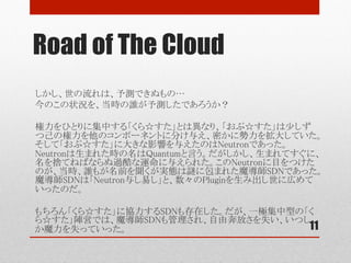 Road of The Cloud
11
しかし、世の流れは、予測できぬもの…	
今のこの状況を、当時の誰が予測したであろうか？	
	
権力をひとりに集中する「くら☆すた」とは異なり、「おぷ☆すた」は少しずつ己の権
力を他のコンポーネントに分け与え、密かに勢力を拡大していた。そして「おぷ☆
すた」に最も大きな影響を与えたのはNeutronの誕生であった。Neutronは生まれた
時の名はQuantumと言う。だがしかし、生まれてすぐに、名を捨てねばならぬ過酷
な運命を与えられた。この数奇な運命のNeutronに目をつけたのが、当時、誰もが
名前は聞くが実態は謎に包まれた魔導師SDNであった。魔導師SDNはNeutronに
巧みに取り入り、数々のPluginを生み出し、己の存在を誇示し始めた。	
	
やがては、商人Midonet、Wakame-VDCもこの流れに取り込まれることとなる。	
	
もちろん「くら☆すた」に協力するSDNも存在した。だが、一極集中型の「くら☆す
た」陣営では、魔導師SDNも管理され、自由奔放さを失い、いつしか魔力を失って
いった。	
 