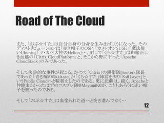 Road of The Cloud
12
やがて「おぷ☆すた」自分自身の血肉（Source Code）を分け与えたDistributionが
生み出される。「赤き帽子のOSP」「カメレオンSUSE」「魔法使いUbuntu」「マ・カベ大
佐のHelion」…。対して「くら☆すた」は由緒正しき血筋の「Citrix CloudPlatform」と、
そこから野に下った「Apache CloudStack」のみであった。	
	
そして決定的な事件が起こる。かつてのCitrix親衛隊「Hooters」隊長であった「青き
褌の@kkitase」が「くら☆すた」陣営を去り、新たな勢力「SoftLayer」というPublic
Cloudへと鞍替えしたのである。@kkitase加勢後のSoftLayerの進撃は凄まじく、瞬く
間にAdvent Calendar２枚を埋め尽くすほどであった。	
	
更に悲劇は続く。Apacheと仲睦まじかったはずのコスプレ隊@MayumiK0が、ことも
あろうに青き衣を脱ぎ捨て、赤い帽子を被ったのである。	
	
そして「おぷ☆すた」は血塗られた赤い道へと突き進んでゆく…	
 