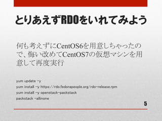 とりあえずRDOをいれてみよう
5
何も考えずにCentOS6を用意しちゃったの
で、悔い改めてCentOS7の仮想マシンを用
意して再度実行
yum update -y	
yum install -y https://rdo.fedorapeople.org/rdo-release.rpm	
yum install -y openstack-packstack	
packstack –allinone	
 