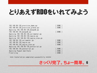 とりあえずRDOをいれてみよう
6
192.168.89.130_provision_demo.pp:	
 	
 	
 	
 	
 	
 	
 	
 	
 	
 	
 	
 	
 	
 	
 	
 	
 	
 	
 	
 [	
 DONE	
 ]	
 
192.168.89.130_provision_glance.pp:	
 	
 	
 	
 	
 	
 	
 	
 	
 	
 	
 	
 	
 	
 	
 	
 	
 	
 [	
 DONE	
 ]	
 
Applying	
 192.168.89.130_mongodb.pp	
 
192.168.89.130_mongodb.pp:	
 	
 	
 	
 	
 	
 	
 	
 	
 	
 	
 	
 	
 	
 	
 	
 	
 	
 	
 	
 	
 	
 	
 	
 	
 	
 	
 [	
 DONE	
 ]	
 
Applying	
 192.168.89.130_ceilometer.pp	
 
Applying	
 192.168.89.130_nagios.pp	
 
Applying	
 192.168.89.130_nagios_nrpe.pp	
 
192.168.89.130_ceilometer.pp:	
 	
 	
 	
 	
 	
 	
 	
 	
 	
 	
 	
 	
 	
 	
 	
 	
 	
 	
 	
 	
 	
 	
 	
 [	
 DONE	
 ]	
 
192.168.89.130_nagios.pp:	
 	
 	
 	
 	
 	
 	
 	
 	
 	
 	
 	
 	
 	
 	
 	
 	
 	
 	
 	
 	
 	
 	
 	
 	
 	
 	
 	
 [	
 DONE	
 ]	
 
192.168.89.130_nagios_nrpe.pp:	
 	
 	
 	
 	
 	
 	
 	
 	
 	
 	
 	
 	
 	
 	
 	
 	
 	
 	
 	
 	
 	
 	
 [	
 DONE	
 ]	
 
Applying	
 192.168.89.130_postscript.pp	
 
192.168.89.130_postscript.pp:	
 	
 	
 	
 	
 	
 	
 	
 	
 	
 	
 	
 	
 	
 	
 	
 	
 	
 	
 	
 	
 	
 	
 	
 [	
 DONE	
 ]	
 
Applying	
 Puppet	
 manifests	
 	
 	
 	
 	
 	
 	
 	
 	
 	
 	
 	
 	
 	
 	
 	
 	
 	
 	
 	
 	
 	
 	
 	
 	
 	
 	
 	
 [	
 DONE	
 ]	
 
Finalizing	
 	
 	
 	
 	
 	
 	
 	
 	
 	
 	
 	
 	
 	
 	
 	
 	
 	
 	
 	
 	
 	
 	
 	
 	
 	
 	
 	
 	
 	
 	
 	
 	
 	
 	
 	
 	
 	
 	
 	
 	
 	
 	
 [	
 DONE	
 ]	
 
	
 
	
 ****	
 Installation	
 completed	
 successfully	
 ******	
 
さっくり完了。ちょー簡単。
 