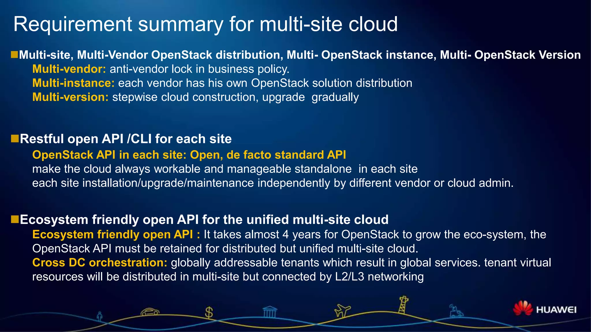 Page 11
Requirement summary for multi-site cloud
Multi-site, Multi-Vendor OpenStack distribution, Multi- OpenStack instance, Multi- OpenStack Version
Multi-vendor: anti-vendor lock in business policy.
Multi-instance: each vendor has his own OpenStack solution distribution
Multi-version: stepwise cloud construction, upgrade gradually
Restful open API /CLI for each site
OpenStack API in each site: Open, de facto standard API
make the cloud always workable and manageable standalone in each site
each site installation/upgrade/maintenance independently by different vendor or cloud admin.
Ecosystem friendly open API for the unified multi-site cloud
Ecosystem friendly open API : It takes almost 4 years for OpenStack to grow the eco-system, the
OpenStack API must be retained for distributed but unified multi-site cloud.
Cross DC orchestration: globally addressable tenants which result in global services. tenant virtual
resources will be distributed in multi-site but connected by L2/L3 networking
 