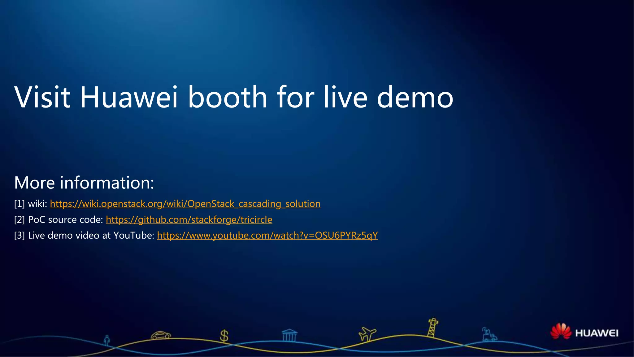 Page 26
Visit Huawei booth for live demo
More information:
[1] wiki: https://wiki.openstack.org/wiki/OpenStack_cascading_solution
[2] source code: https://github.com/openstack/tricircle
[3] wiki: https://wiki.openstack.org/wiki/Tricircle
[4] Live demo video at YouTube: https://www.youtube.com/watch?v=OSU6PYRz5qY
 