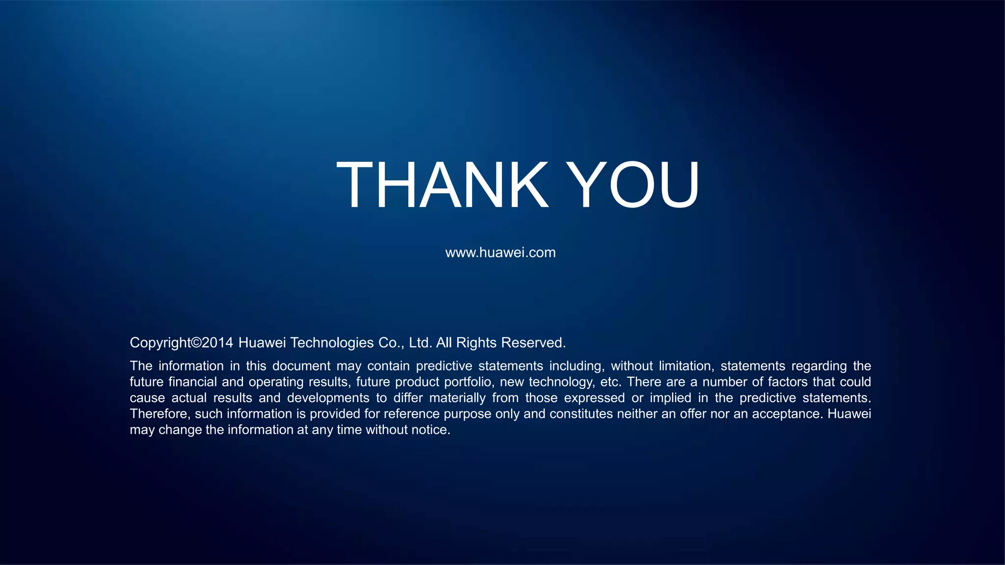 THANK YOU
www.huawei.com
Copyright©2014 Huawei Technologies Co., Ltd. All Rights Reserved.
The information in this document may contain predictive statements including, without limitation, statements regarding the
future financial and operating results, future product portfolio, new technology, etc. There are a number of factors that could
cause actual results and developments to differ materially from those expressed or implied in the predictive statements.
Therefore, such information is provided for reference purpose only and constitutes neither an offer nor an acceptance. Huawei
may change the information at any time without notice.
 