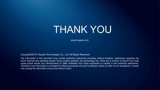 THANK YOU
www.huawei.com
Copyright©2014 Huawei Technologies Co., Ltd. All Rights Reserved.
The information in this document may contain predictive statements including, without limitation, statements regarding the
future financial and operating results, future product portfolio, new technology, etc. There are a number of factors that could
cause actual results and developments to differ materially from those expressed or implied in the predictive statements.
Therefore, such information is provided for reference purpose only and constitutes neither an offer nor an acceptance. Huawei
may change the information at any time without notice.
 