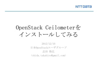 OpenStack Ceilometerを
 インストールしてみる
            2012/12/10
    日本OpenStackユーザグループ
             志田 隆弘
    <shida.takahiro@gmail.com>
 