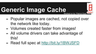 Generic Image Cache
⑉ Popular images are cached, not copied over
the network like today.
⑉ Volumes created faster from images!
⑉ All volume drivers can take advantage of
this!
⑉ Read full spec at http://bit.ly/1BWJSFD
Worked on by: Patrick East
 