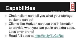 Capabilities
⑉ Cinder client can tell you what your storage
backend can do!
⑉ Clients like Horizon can use this information
to provide what you can put in an extra spec.
Less error prone!
⑉ Read full spec at http://bit.ly/1LCeRct
Worked on by: Mike Perez
 