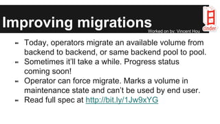 Improving migrations
⑉ Today, operators migrate an available volume from
backend to backend, or same backend pool to pool.
⑉ Sometimes it’ll take a while. Progress status
coming soon!
⑉ Operator can force migrate. Marks a volume in
maintenance state and can’t be used by end user.
⑉ Read full spec at http://bit.ly/1Jw9xYG
Worked on by: Vincent Hou
 
