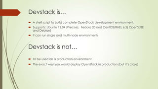Devstack is…
 A shell script to build complete OpenStack development environment.
 Supports: Ubuntu 12.04 (Precise), Fedora 20 and CentOS/RHEL 6.5( OpenSUSE
and Debian)
 It can run single and multi-node environments
Devstack is not…
 To be used on a production environment.
 The exact way you would deploy OpenStack in production (but it’s close)
 