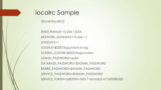 localrc Sample
[[local|localrc]]
FIXED_RANGE=10.254.1.0/24
NETWORK_GATEWAY=10.254.1.1
LOGDAYS=1
LOGFILE=$DEST/logs/stack.sh.log
SCREEN_LOGDIR=$DEST/logs/screen
ADMIN_PASSWORD=quiet
DATABASE_PASSWORD=$ADMIN_PASSWORD
RABBIT_PASSWORD=$ADMIN_PASSWORD
SERVICE_PASSWORD=$ADMIN_PASSWORD
SERVICE_TOKEN=a682f596-76f3-11e3-b3b2-e716f9080d50
 