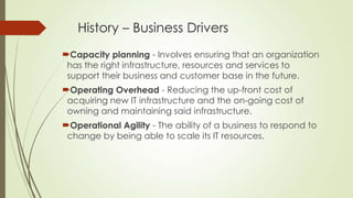 History – Business Drivers
Capacity planning - Involves ensuring that an organization
has the right infrastructure, resources and services to
support their business and customer base in the future.
Operating Overhead - Reducing the up-front cost of
acquiring new IT infrastructure and the on-going cost of
owning and maintaining said infrastructure.
Operational Agility - The ability of a business to respond to
change by being able to scale its IT resources.
 