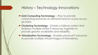 History – Technology Innovations
 Grid Computing Technology - Way to provide
computing resources on demand and on a pay-as-you
go basis.
 Clustering Technology - Create a failover system that
employs multiple similar IT resources together to
provide greater availability and reliability.
 Virtualization Technology - Enables physical IT resources
to provide multiple virtual images of themselves.
 