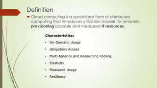 Definition
 Cloud computing is a specialized form of distributed
computing that introduces utilization models for remotely
provisioning scalable and measured IT resources.
Characteristics:
• On-Demand Usage
• Ubiquitous Access
• Multi-tenancy and Resourcing Pooling.
• Elasticity
• Measured Usage
• Resiliency
 